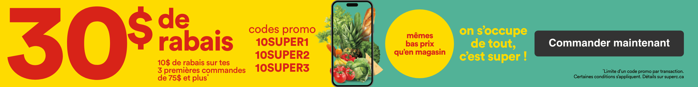30 $ de rabais et 10 $ de rabais sur tes 3 premières commandes de 75 $ et plus avec les codes promo 10SUPER, 10SUPER2, 10SUPER3. On s'occupe de tout, c'est super. Obtenez les mêmes bas prix qu'en magasin