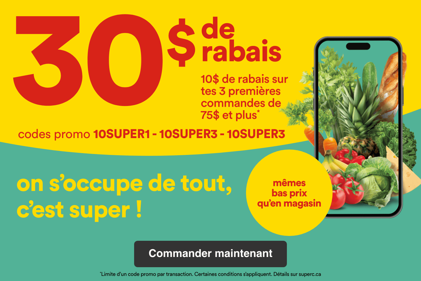 30 $ de rabais et 10 $ de rabais sur tes 3 premières commandes de 75 $ et plus avec les codes promo 10SUPER, 10SUPER2, 10SUPER3. On s'occupe de tout, c'est super. Obtenez les mêmes bas prix qu'en magasin
