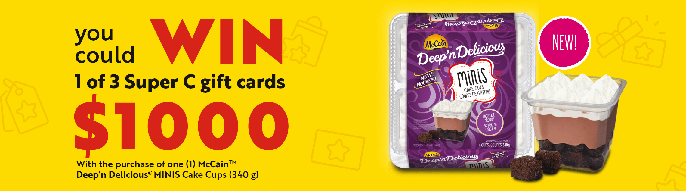 You could win 1 of 3 Super C gift cards $1000 with the purchase of one (1) McCain TM Deep'n Delicious © MINIS Cake Cups (340 g)