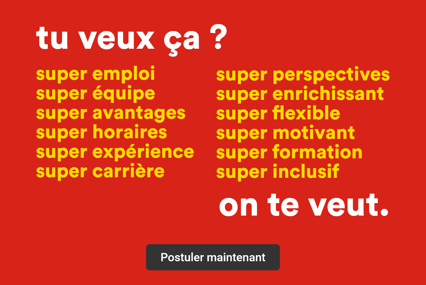 Tu veux ça? Super emploi, super équipe, super avantages, super horaires, super expérience, super carrière, super perspectives, super enrichissant, super flexible, super motivant, super formation, super inclusif - On te veut. - Postuler maintenant